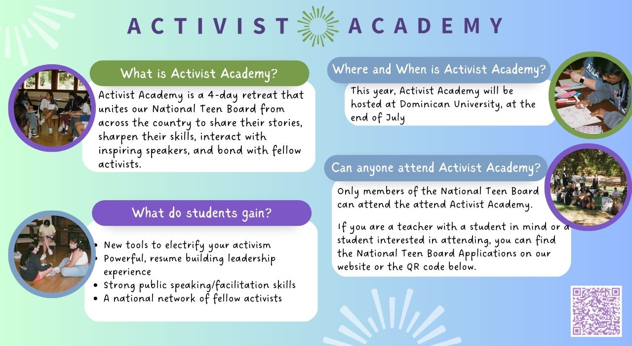 Activist Academy is a 4-Day retreat for National Teen Board members to build leadership skills and network with other members. The retreat will be hosted at Dominican University at the end of July 2023. Scan the QR code in the image to fill out an application.